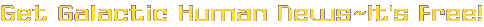 Get Galactic Human News ~ It's Free!